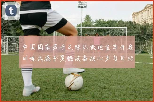 中国国家男子足球队抵达金华开启训练武磊李昊畅谈备战心声与目标