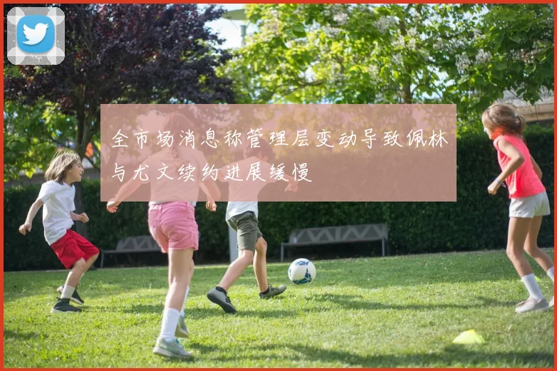 全市场消息称管理层变动导致佩林与尤文续约进展缓慢