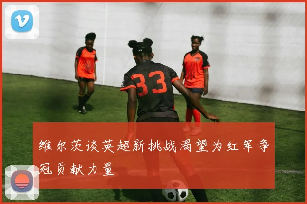 维尔茨谈英超新挑战渴望为红军争冠贡献力量