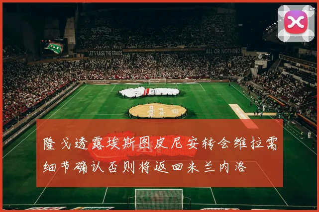隆戈透露埃斯图皮尼安转会维拉需细节确认否则将返回米兰内洛