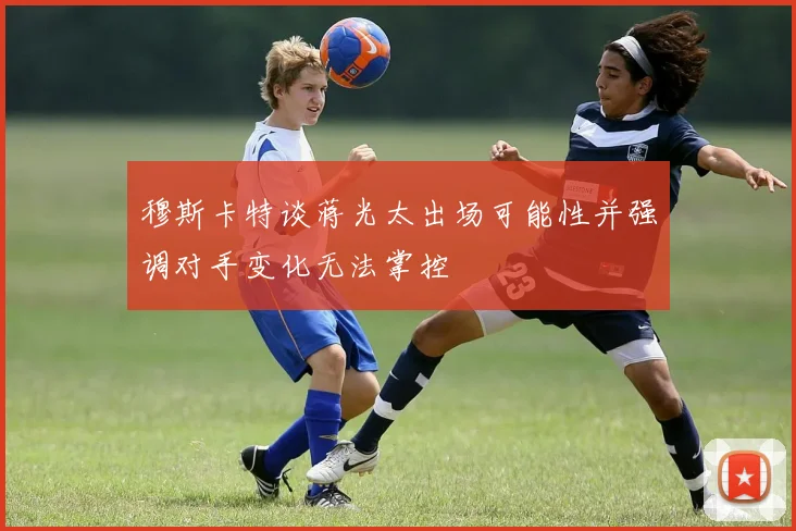 穆斯卡特谈蒋光太出场可能性并强调对手变化无法掌控