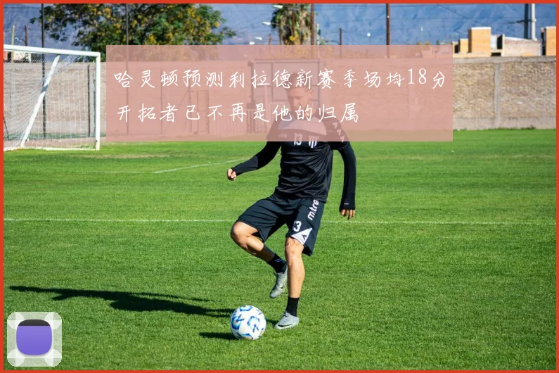 哈灵顿预测利拉德新赛季场均18分开拓者已不再是他的归属