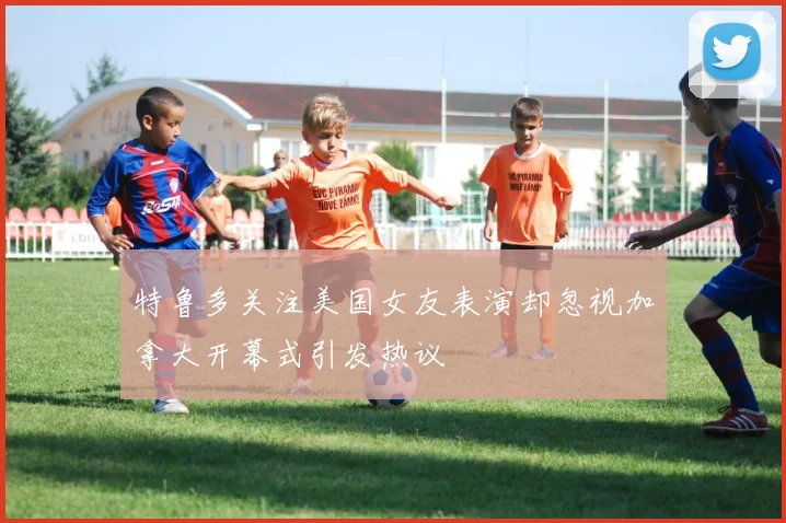 特鲁多关注美国女友表演却忽视加拿大开幕式引发热议