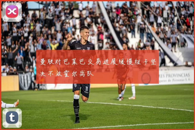 曼联对巴莱巴交易进展缓慢纽卡坚决不放霍尔离队