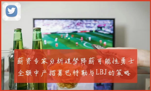 薪资专家分析追梦降薪可能性勇士全额中产招募巴特勒与LBJ的策略