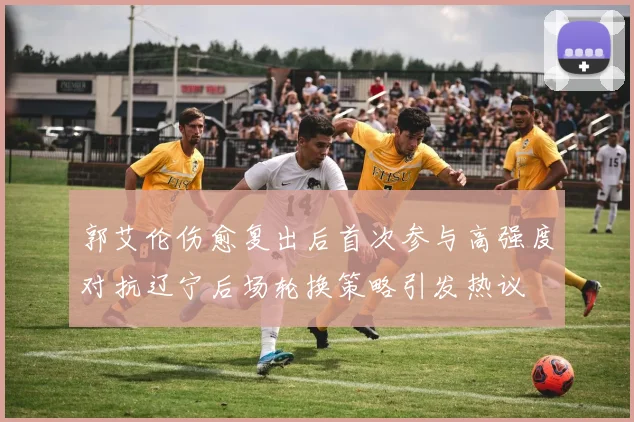 郭艾伦伤愈复出后首次参与高强度对抗辽宁后场轮换策略引发热议
