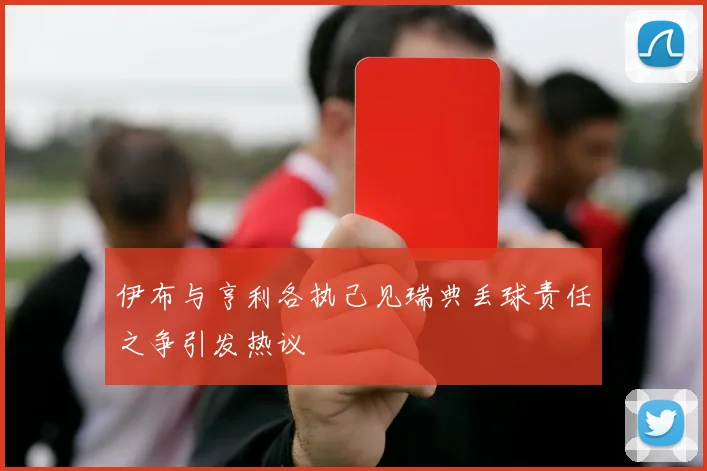伊布与亨利各执己见瑞典丢球责任之争引发热议